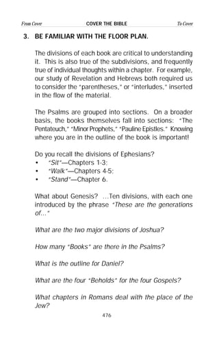 476
From Cover To CoverCOVER THE BIBLE
3. BE FAMILIAR WITH THE FLOOR PLAN.
The divisions of each book are critical to understanding
it. This is also true of the subdivisions, and frequently
true of individual thoughts within a chapter. For example,
our study of Revelation and Hebrews both required us
to consider the “parentheses,” or “interludes,” inserted
in the flow of the material.
The Psalms are grouped into sections. On a broader
basis, the books themselves fall into sections: “The
Pentateuch,” “Minor Prophets,” “Pauline Epistles.” Knowing
where you are in the outline of the book is important!
Do you recall the divisions of Ephesians?
• “Sit”—Chapters 1-3;
• “Walk”—Chapters 4-5;
• “Stand”—Chapter 6.
What about Genesis? …Ten divisions, with each one
introduced by the phrase “These are the generations
of...”
What are the two major divisions of Joshua?
How many “Books” are there in the Psalms?
What is the outline for Daniel?
What are the four “Beholds” for the four Gospels?
What chapters in Romans deal with the place of the
Jew?
 