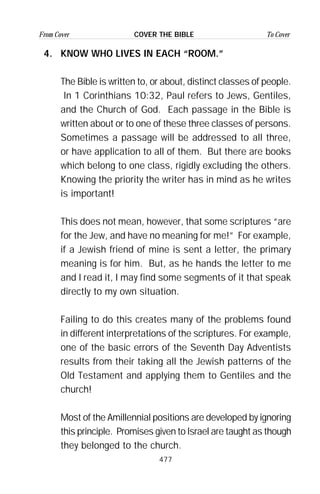 477
From Cover To CoverCOVER THE BIBLE
4. KNOW WHO LIVES IN EACH “ROOM.”
The Bible is written to, or about, distinct classes of people.
In 1 Corinthians 10:32, Paul refers to Jews, Gentiles,
and the Church of God. Each passage in the Bible is
written about or to one of these three classes of persons.
Sometimes a passage will be addressed to all three,
or have application to all of them. But there are books
which belong to one class, rigidly excluding the others.
Knowing the priority the writer has in mind as he writes
is important!
This does not mean, however, that some scriptures “are
for the Jew, and have no meaning for me!” For example,
if a Jewish friend of mine is sent a letter, the primary
meaning is for him. But, as he hands the letter to me
and I read it, I may find some segments of it that speak
directly to my own situation.
Failing to do this creates many of the problems found
in different interpretations of the scriptures. For example,
one of the basic errors of the Seventh Day Adventists
results from their taking all the Jewish patterns of the
Old Testament and applying them to Gentiles and the
church!
Most of the Amillennial positions are developed by ignoring
this principle. Promises given to Israel are taught as though
they belonged to the church.
 