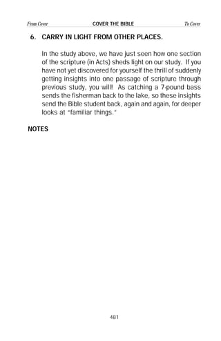 481
From Cover To CoverCOVER THE BIBLE
6. CARRY IN LIGHT FROM OTHER PLACES.
In the study above, we have just seen how one section
of the scripture (in Acts) sheds light on our study. If you
have not yet discovered for yourself the thrill of suddenly
getting insights into one passage of scripture through
previous study, you will! As catching a 7-pound bass
sends the fisherman back to the lake, so these insights
send the Bible student back, again and again, for deeper
looks at “familiar things.”
NOTES
 