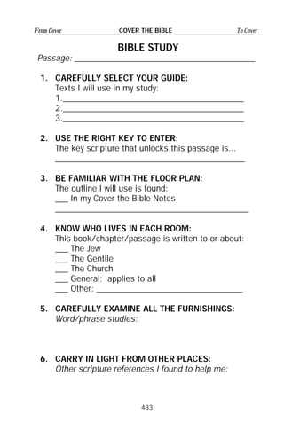 483
From Cover To CoverCOVER THE BIBLE
BIBLE STUDY
Passage: __________________________________________
1. CAREFULLY SELECT YOUR GUIDE:
Texts I will use in my study:
1.__________________________________________
2.__________________________________________
3.__________________________________________
2. USE THE RIGHT KEY TO ENTER:
The key scripture that unlocks this passage is...
____________________________________________
3. BE FAMILIAR WITH THE FLOOR PLAN:
The outline I will use is found:
___ In my Cover the Bible Notes
_____________________________________________
4. KNOW WHO LIVES IN EACH ROOM:
This book/chapter/passage is written to or about:
___ The Jew
___ The Gentile
___ The Church
___ General; applies to all
___ Other: __________________________________
5. CAREFULLY EXAMINE ALL THE FURNISHINGS:
Word/phrase studies:
6. CARRY IN LIGHT FROM OTHER PLACES:
Other scripture references I found to help me:
 