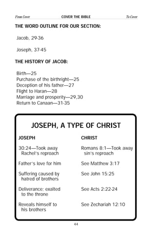 44
From Cover To CoverCOVER THE BIBLE
THE WORD OUTLINE FOR OUR SECTION:
Jacob, 29-36
Joseph, 37-45
THE HISTORY OF JACOB:
Birth—25
Purchase of the birthright—25
Deception of his father—27
Flight to Haran—28
Marriage and prosperity—29,30
Return to Canaan—31-35
JOSEPH, A TYPE OF CHRIST
JOSEPH CHRIST
30:24—Took away Romans 8:1—Took away
Rachel’s reproach sin’s reproach
Father’s love for him See Matthew 3:17
Suffering caused by See John 15:25
hatred of brothers
Deliverance; exalted See Acts 2:22-24
to the throne
Reveals himself to See Zechariah 12:10
his brothers
 