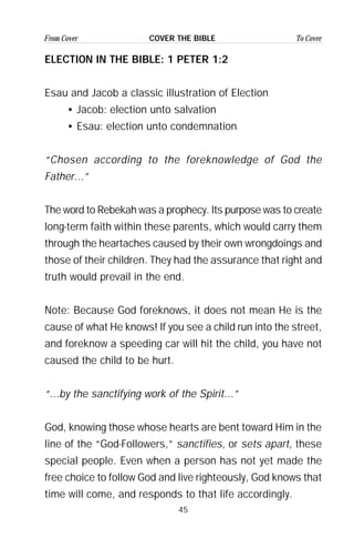 45
From Cover To CoverCOVER THE BIBLE
ELECTION IN THE BIBLE: 1 PETER 1:2
Esau and Jacob a classic illustration of Election
• Jacob: election unto salvation
• Esau: election unto condemnation
“Chosen according to the foreknowledge of God the
Father...”
The word to Rebekah was a prophecy. Its purpose was to create
long-term faith within these parents, which would carry them
through the heartaches caused by their own wrongdoings and
those of their children. They had the assurance that right and
truth would prevail in the end.
Note: Because God foreknows, it does not mean He is the
cause of what He knows! If you see a child run into the street,
and foreknow a speeding car will hit the child, you have not
caused the child to be hurt.
“...by the sanctifying work of the Spirit...”
God, knowing those whose hearts are bent toward Him in the
line of the “God-Followers,” sanctifies, or sets apart, these
special people. Even when a person has not yet made the
free choice to follow God and live righteously, God knows that
time will come, and responds to that life accordingly.
 