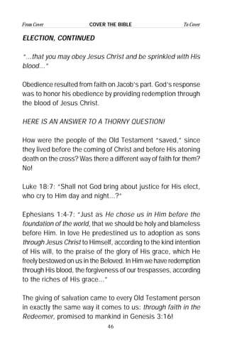 46
From Cover To CoverCOVER THE BIBLE
ELECTION, CONTINUED
“...that you may obey Jesus Christ and be sprinkled with His
blood...”
Obedience resulted from faith on Jacob’s part. God’s response
was to honor his obedience by providing redemption through
the blood of Jesus Christ.
HERE IS AN ANSWER TO A THORNY QUESTION!
How were the people of the Old Testament “saved,” since
they lived before the coming of Christ and before His atoning
death on the cross? Was there a different way of faith for them?
No!
Luke 18:7: “Shall not God bring about justice for His elect,
who cry to Him day and night...?”
Ephesians 1:4-7: “Just as He chose us in Him before the
foundation of the world, that we should be holy and blameless
before Him. In love He predestined us to adoption as sons
through Jesus Christ to Himself, according to the kind intention
of His will, to the praise of the glory of His grace, which He
freely bestowed on us in the Beloved. In Him we have redemption
through His blood, the forgiveness of our trespasses, according
to the riches of His grace...”
The giving of salvation came to every Old Testament person
in exactly the same way it comes to us: through faith in the
Redeemer, promised to mankind in Genesis 3:16!
 