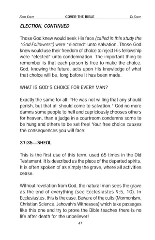 47
From Cover To CoverCOVER THE BIBLE
ELECTION, CONTINUED
Those God knew would seek His face (called in this study the
“God-Followers”) were “elected” unto salvation. Those God
knew would use their freedom of choice to reject His fellowship
were “elected” unto condemnation. The important thing to
remember is that each person is free to make the choice.
God, knowing the future, acts upon His knowledge of what
that choice will be, long before it has been made.
WHAT IS GOD’S CHOICE FOR EVERY MAN?
Exactly the same for all: “He was not willing that any should
perish, but that all should come to salvation.” God no more
damns some people to hell and capriciously chooses others
for heaven, than a judge in a courtroom condemns some to
be hung and others to be set free! Your free choice causes
the consequences you will face.
37:35—SHEOL
This is the first use of this term, used 65 times in the Old
Testament. It is described as the place of the departed spirits.
It is often spoken of as simply the grave, where all activities
cease.
Without revelation from God, the natural man sees the grave
as the end of everything (see Ecclesiastes 9:5, 10). In
Ecclesiastes, this is the case. Beware of the cults (Mormonism,
Christian Science, Jehovah’s Witnesses) which take passages
like this one and try to prove the Bible teaches there is no
life after death for the unbeliever!
 