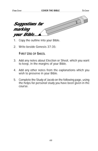 49
From Cover To CoverCOVER THE BIBLE
2
Suggestions for
marking
your Bible...
1. Copy the outline into your Bible.
2. Write beside Genesis 37:35:
First Use of Sheol
3. Add any notes about Election or Sheol, which you want
to keep, in the margins of your Bible.
4. Add any other notes from the explanations which you
wish to preserve in your Bible.
5. Complete the Study of Jacob on the following page, using
the helps for personal study you have been given in the
course.
 