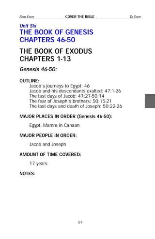 51
From Cover To CoverCOVER THE BIBLE
Unit Six
THE BOOK OF GENESIS
CHAPTERS 46-50
THE BOOK OF EXODUS
CHAPTERS 1-13
Genesis 46-50:
OUTLINE:
Jacob’s journeys to Egypt: 46
Jacob and his descendants exalted: 47:1-26
The last days of Jacob: 47:27-50:14
The fear of Joseph’s brothers: 50:15-21
The last days and death of Joseph: 50:22-26
MAJOR PLACES IN ORDER (Genesis 46-50):
Egypt, Mamre in Canaan
MAJOR PEOPLE IN ORDER:
Jacob and Joseph
AMOUNT OF TIME COVERED:
17 years
NOTES:
 