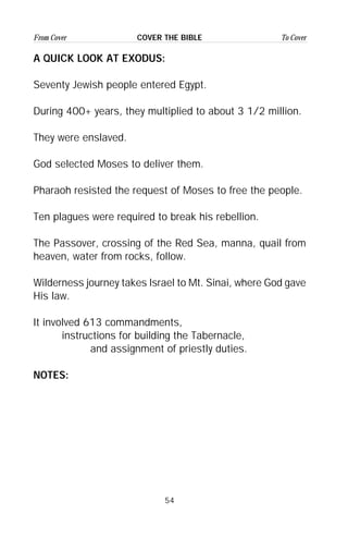 54
From Cover To CoverCOVER THE BIBLE
A QUICK LOOK AT EXODUS:
Seventy Jewish people entered Egypt.
During 400+ years, they multiplied to about 3 1/2 million.
They were enslaved.
God selected Moses to deliver them.
Pharaoh resisted the request of Moses to free the people.
Ten plagues were required to break his rebellion.
The Passover, crossing of the Red Sea, manna, quail from
heaven, water from rocks, follow.
Wilderness journey takes Israel to Mt. Sinai, where God gave
His law.
It involved 613 commandments,
instructions for building the Tabernacle,
and assignment of priestly duties.
NOTES:
 