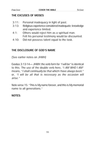 55
From Cover To CoverCOVER THE BIBLE
THE EXCUSES OF MOSES
3:11: Personal inadequacy in light of past.
3:13: Religiousexperienceconsideredinadequate;knowledge
and experience limited.
4:1: Others would reject him as a spiritual man.
Felt his personal testimony would be discounted.
4:10: Did not possess talent equal to the task.
THE DISCLOSURE OF GOD’S NAME
(See earlier notes on JHWH)
Exodus 3:13-14— JHWH: the verb form for “I will be” is identical
to this. The use of the double verb here, “I AM WHO I AM”
means, “I shall continually be that which I have always been;”
or, “I will be all that is necessary as the occasion will
arise.”
Note verse 15: “This is My name forever, and this is My memorial
name to all generations.”
NOTES:
 