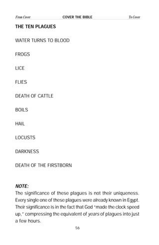 56
From Cover To CoverCOVER THE BIBLE
THE TEN PLAGUES
WATER TURNS TO BLOOD
FROGS
LICE
FLIES
DEATH OF CATTLE
BOILS
HAIL
LOCUSTS
DARKNESS
DEATH OF THE FIRSTBORN
NOTE:
The significance of these plagues is not their uniqueness.
Every single one of these plagues were already known in Egypt.
Their significance is in the fact that God “made the clock speed
up,” compressing the equivalent of years of plagues into just
a few hours.
 