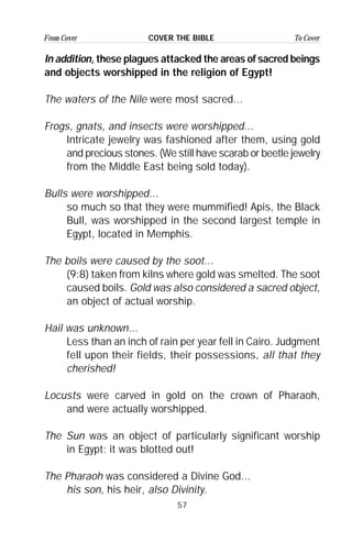 57
From Cover To CoverCOVER THE BIBLE
In addition, these plagues attacked the areas of sacred beings
and objects worshipped in the religion of Egypt!
The waters of the Nile were most sacred...
Frogs, gnats, and insects were worshipped...
Intricate jewelry was fashioned after them, using gold
and precious stones. (We still have scarab or beetle jewelry
from the Middle East being sold today).
Bulls were worshipped...
so much so that they were mummified! Apis, the Black
Bull, was worshipped in the second largest temple in
Egypt, located in Memphis.
The boils were caused by the soot...
(9:8) taken from kilns where gold was smelted. The soot
caused boils. Gold was also considered a sacred object,
an object of actual worship.
Hail was unknown...
Less than an inch of rain per year fell in Cairo. Judgment
fell upon their fields, their possessions, all that they
cherished!
Locusts were carved in gold on the crown of Pharaoh,
and were actually worshipped.
The Sun was an object of particularly significant worship
in Egypt; it was blotted out!
The Pharaoh was considered a Divine God...
his son, his heir, also Divinity.
 