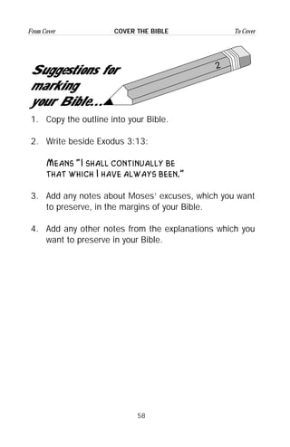 58
From Cover To CoverCOVER THE BIBLE
2
Suggestions for
marking
your Bible...
1. Copy the outline into your Bible.
2. Write beside Exodus 3:13:
Means “I shall continually be
that which I have always been.”
3. Add any notes about Moses’ excuses, which you want
to preserve, in the margins of your Bible.
4. Add any other notes from the explanations which you
want to preserve in your Bible.
 