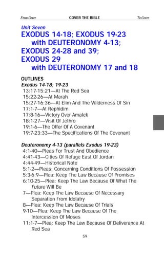 59
From Cover To CoverCOVER THE BIBLE
Unit Seven
EXODUS 14-18; EXODUS 19-23
with DEUTERONOMY 4-13;
EXODUS 24-28 and 39;
EXODUS 29
with DEUTERONOMY 17 and 18
OUTLINES
Exodus 14-18; 19-23
13:17-15:21—At The Red Sea
15:22-26—At Marah
15:27-16:36—At Elim And The Wilderness Of Sin
17:1-7—At Rephidim
17:8-16—Victory Over Amalek
18:1-27—Visit Of Jethro
19:1-6—The Offer Of A Covenant
19:7-23:33—The Specifications Of The Covenant
Deuteronomy 4-13 (parallels Exodus 19-23)
4:1-40—Pleas For Trust And Obedience
4:41-43—Cities Of Refuge East Of Jordan
4:44-49—Historical Note
5:1-2—Pleas: Concerning Conditions Of Possession
5:3-6:9—Plea: Keep The Law Because Of Promises
6:10-25—Plea: Keep The Law Because Of What The
Future Will Be
7—Plea: Keep The Law Because Of Necessary
Separation From Idolatry
8—Plea: Keep The Law Because Of Trials
9-10—Plea: Keep The Law Because Of The
Intercession Of Moses
11:1-7—Plea: Keep The Law Because Of Deliverance At
Red Sea
 