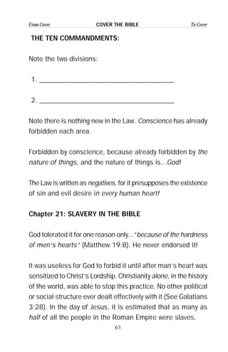 61
From Cover To CoverCOVER THE BIBLE
THE TEN COMMANDMENTS:
Note the two divisions:
1. _______________________________________
2. _______________________________________
Note there is nothing new in the Law. Conscience has already
forbidden each area.
Forbidden by conscience, because already forbidden by the
nature of things, and the nature of things is...God!
The Law is written as negatives, for it presupposes the existence
of sin and evil desire in every human heart!
Chapter 21: SLAVERY IN THE BIBLE
God tolerated it for one reason only...“because of the hardness
of men’s hearts” (Matthew 19:8). He never endorsed it!
It was useless for God to forbid it until after man’s heart was
sensitized to Christ’s Lordship. Christianity alone, in the history
of the world, was able to stop this practice. No other political
or social structure ever dealt effectively with it (See Galatians
3:28). In the day of Jesus, it is estimated that as many as
half of all the people in the Roman Empire were slaves.
 