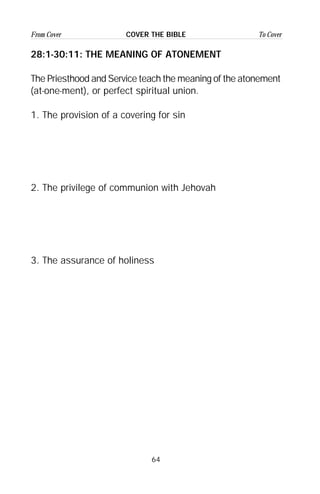64
From Cover To CoverCOVER THE BIBLE
28:1-30:11: THE MEANING OF ATONEMENT
The Priesthood and Service teach the meaning of the atonement
(at-one-ment), or perfect spiritual union.
1. The provision of a covering for sin
2. The privilege of communion with Jehovah
3. The assurance of holiness
 