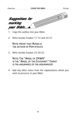 66
From Cover To CoverCOVER THE BIBLE
2
Suggestions for
marking
your Bible...
1. Copy the outline into your Bible.
2. Write beside Exodus 17:14 and 34:27:
Note: proof that Moses is
the author of Pentateuch
3. Write beside Exodus 23:20-33:
Note: The “Angel of JHWH”
is the “Angel of the Covenant:” Christ
is the assurance of the assurances!
4. Add any other notes from the explanations which you
wish to preserve in your Bible.
 