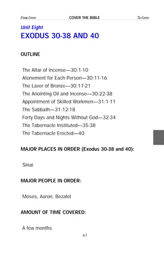 67
From Cover To CoverCOVER THE BIBLE
Unit Eight
EXODUS 30-38 AND 40
OUTLINE
The Altar of Incense—30:1-10
Atonement for Each Person—30:11-16
The Laver of Bronze—30:17-21
The Anointing Oil and Incense—30:22-38
Appointment of Skilled Workmen—31:1-11
The Sabbath—31:12-18
Forty Days and Nights Without God—32-34
The Tabernacle Instituted—35-38
The Tabernacle Erected—40
MAJOR PLACES IN ORDER (Exodus 30-38 and 40):
Sinai
MAJOR PEOPLE IN ORDER:
Moses, Aaron, Bezalel
AMOUNT OF TIME COVERED:
A few months
 