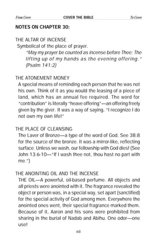 68
From Cover To CoverCOVER THE BIBLE
NOTES ON CHAPTER 30:
THE ALTAR OF INCENSE
Symbolical of the place of prayer.
“May my prayer be counted as incense before Thee; The
lifting up of my hands as the evening offering.”
(Psalm 141:2)
THE ATONEMENT MONEY
A special means of reminding each person that he was not
his own. Think of it as you would the leasing of a piece of
land, which has an annual fee required. The word for
“contribution” is literally “heave offering”—an offering freely
given by the giver. It was a way of saying, “I recognize I do
not own my own life!”
THE PLACE OF CLEANSING
The Laver of Bronze—a type of the word of God. See 38:8
for the source of the bronze. It was a mirror-like, reflecting
surface. Unless we wash, our fellowship with God dies! (See
John 13:6-10—“If I wash thee not, thou hast no part with
me.”)
THE ANOINTING OIL AND THE INCENSE
THE OIL—A powerful, oil-based perfume. All objects and
all priests were anointed with it. The fragrance revealed the
object or person was, in a special way, set apart (sanctified)
for the special activity of God among men. Everywhere the
anointed ones went, their special fragrance marked them.
Because of it, Aaron and his sons were prohibited from
sharing in the burial of Nadab and Abihu. One odor—one
use!
 