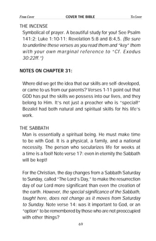 69
From Cover To CoverCOVER THE BIBLE
THE INCENSE
Symbolical of prayer. A beautiful study for you! See Psalm
141:2; Luke 1:10-11; Revelation 5:8 and 8:4,5. (Be sure
to underline these verses as you read them and “key” them
with your own marginal reference to “Cf. Exodus
30:22ff.”)
NOTES ON CHAPTER 31:
Where did we get the idea that our skills are self- developed,
or came to us from our parents? Verses 1-11 point out that
GOD has put the skills we possess into our lives, and they
belong to Him. It’s not just a preacher who is “special!”
Bezalel had both natural and spiritual skills for his life’s
work.
THE SABBATH
Man is essentially a spiritual being. He must make time
to be with God. It is a physical, a family, and a national
necessity. The person who secularizes life for weeks at
a time is a fool! Note verse 17: even in eternity the Sabbath
will be kept!
For the Christian, the day changes from a Sabbath Saturday
to Sunday, called “The Lord’s Day,” to make the resurrection
day of our Lord more significant than even the creation of
the earth. However, the special significance of the Sabbath,
taught here, does not change as it moves from Saturday
to Sunday. Note verse 14: was it important to God, or an
“option” to be remembered by those who are not preoccupied
with other things?
 