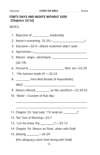 70
From Cover To CoverCOVER THE BIBLE
FORTY DAYS AND NIGHTS WITHOUT GOD!
(Chapters 32-34)
NOTES:
1. Rejection of ___________ leadership
2. Aaron’s reasoning: 32:25—_____________________!
3. Sarcasm—32:4—Shock treatment didn’t work.
4. Syncretism—___________________________________
5. Moses’ anger—destroyed ________________________
(32:19)
6. Forced to _______________________ their sin—32:20
7. “The furnace made it!”—32:24
8. _________ men died (heads of households)
Why? __________________________________
9. Moses offered _________ as the sacrifice!—32:30-32
10. “Book”—Custom of that day:
_______________________________________________
_______________________________________________
11. Chapter 33: God said, “I’ll send an _________!”
12. The Tent of Meeting—33:7
13. “Let me know Thy _________!”—33:13
14. Chapter 34: Moses on Sinai, alone with God!
15. Shining ________—34:29
(His adequacy came from being with God!)
 