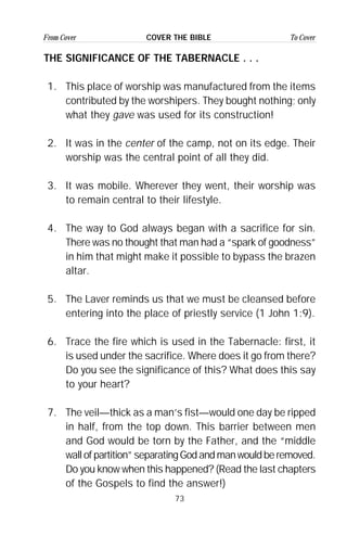 73
From Cover To CoverCOVER THE BIBLE
THE SIGNIFICANCE OF THE TABERNACLE . . .
1. This place of worship was manufactured from the items
contributed by the worshipers. They bought nothing; only
what they gave was used for its construction!
2. It was in the center of the camp, not on its edge. Their
worship was the central point of all they did.
3. It was mobile. Wherever they went, their worship was
to remain central to their lifestyle.
4. The way to God always began with a sacrifice for sin.
There was no thought that man had a “spark of goodness”
in him that might make it possible to bypass the brazen
altar.
5. The Laver reminds us that we must be cleansed before
entering into the place of priestly service (1 John 1:9).
6. Trace the fire which is used in the Tabernacle: first, it
is used under the sacrifice. Where does it go from there?
Do you see the significance of this? What does this say
to your heart?
7. The veil—thick as a man’s fist—would one day be ripped
in half, from the top down. This barrier between men
and God would be torn by the Father, and the “middle
wall of partition” separating God and man would be removed.
Do you know when this happened? (Read the last chapters
of the Gospels to find the answer!)
 