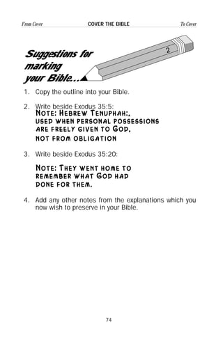 74
From Cover To CoverCOVER THE BIBLE
2
Suggestions for
marking
your Bible...
1. Copy the outline into your Bible.
2. Write beside Exodus 35:5:
NNNNooootttteeee:::: HHHHeeeebbbbrrrreeeewwww TTTTeeeennnnuuuupppphhhhaaaahhhh::::,,,,
uuuusssseeeedddd wwwwhhhheeeennnn ppppeeeerrrrssssoooonnnnaaaallll ppppoooosssssssseeeessssssssiiiioooonnnnssss
aaaarrrreeee ffffrrrreeeeeeeellllyyyy ggggiiiivvvveeeennnn ttttoooo GGGGoooodddd,,,,
nnnnooootttt ffffrrrroooommmm oooobbbblllliiiiggggaaaattttiiiioooonnnn
3. Write beside Exodus 35:20:
NNNNooootttteeee:::: TTTThhhheeeeyyyy wwwweeeennnntttt hhhhoooommmmeeee ttttoooo
rrrreeeemmmmeeeemmmmbbbbeeeerrrr wwwwhhhhaaaatttt GGGGoooodddd hhhhaaaadddd
ddddoooonnnneeee ffffoooorrrr tttthhhheeeemmmm....
4. Add any other notes from the explanations which you
now wish to preserve in your Bible.
 