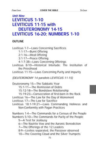 75
From Cover To CoverCOVER THE BIBLE
Unit Nine
LEVITICUS 1-10
LEVITICUS 11-15 with
DEUTERONOMY 14-15
LEVITICUS 16-20; NUMBERS 1-10
OUTLINE
Leviticus 1-7—Laws Concerning Sacrifices
1:1-17—Burnt Offering
2:1-16—Meal Offering
3:1-17—Peace Offering
4:1-7:38—Laws Concerning Offerings
Leviticus 8-10—Historical Interlude: The Institution of
the Priesthood
Leviticus 11-15—Laws Concerning Purity and Impurity
(DEUTERONOMY 14 parallels LEVITICUS 11-15)
Deuteronomy 15—The Sabbatic Year
15:1-11—The Remission of Debts
15:12-18—The Bondslave Relationship
15:19-23—Consecration of first-born in the flock
Leviticus 16—The Law for the Day of Atonement
Leviticus 17—The Law for Sacrifice
Leviticus 18:1-19:21—Laws Commanding Holiness and
Non-Conformity with Pagan Practices
Numbers 1-4—The Commands for a Census of the People
Numbers 5-10—The Commands for Purity of the People
5—A Test for Jealousy
6—The Nazirite Vow and the Aaronic Benediction
7—The Offerings of the 12 Leaders
8-9—Levites separated, the Passover observed
10—The Covering Cloud and the Silver Trumpets
 