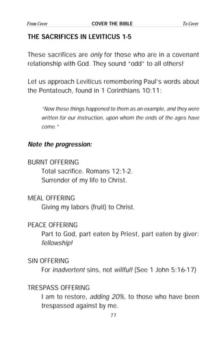 77
From Cover To CoverCOVER THE BIBLE
THE SACRIFICES IN LEVITICUS 1-5
These sacrifices are only for those who are in a covenant
relationship with God. They sound “odd” to all others!
Let us approach Leviticus remembering Paul’s words about
the Pentateuch, found in 1 Corinthians 10:11:
“Now these things happened to them as an example, and they were
written for our instruction, upon whom the ends of the ages have
come.”
Note the progression:
BURNT OFFERING
Total sacrifice. Romans 12:1-2.
Surrender of my life to Christ.
MEAL OFFERING
Giving my labors (fruit) to Christ.
PEACE OFFERING
Part to God, part eaten by Priest, part eaten by giver:
fellowship!
SIN OFFERING
For inadvertent sins, not willful! (See 1 John 5:16-17)
TRESPASS OFFERING
I am to restore, adding 20%, to those who have been
trespassed against by me.
 
