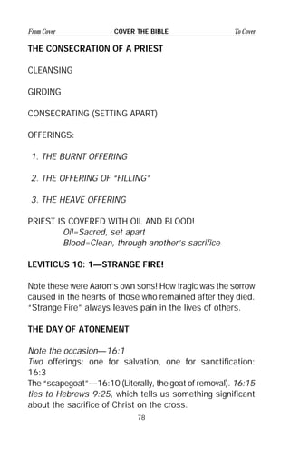 78
From Cover To CoverCOVER THE BIBLE
THE CONSECRATION OF A PRIEST
CLEANSING
GIRDING
CONSECRATING (SETTING APART)
OFFERINGS:
1. THE BURNT OFFERING
2. THE OFFERING OF “FILLING”
3. THE HEAVE OFFERING
PRIEST IS COVERED WITH OIL AND BLOOD!
Oil=Sacred, set apart
Blood=Clean, through another’s sacrifice
LEVITICUS 10: 1—STRANGE FIRE!
Note these were Aaron’s own sons! How tragic was the sorrow
caused in the hearts of those who remained after they died.
“Strange Fire” always leaves pain in the lives of others.
THE DAY OF ATONEMENT
Note the occasion—16:1
Two offerings: one for salvation, one for sanctification:
16:3
The “scapegoat”—16:10 (Literally, the goat of removal). 16:15
ties to Hebrews 9:25, which tells us something significant
about the sacrifice of Christ on the cross.
 
