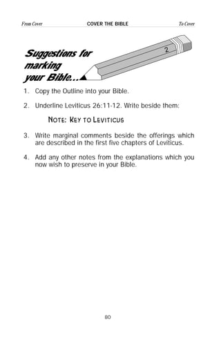 80
From Cover To CoverCOVER THE BIBLE
2
Suggestions for
marking
your Bible...
1. Copy the Outline into your Bible.
2. Underline Leviticus 26:11-12. Write beside them:
Note: Key to Leviticus
3. Write marginal comments beside the offerings which
are described in the first five chapters of Leviticus.
4. Add any other notes from the explanations which you
now wish to preserve in your Bible.
 