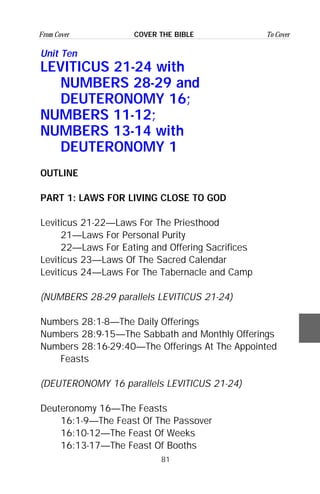 81
From Cover To CoverCOVER THE BIBLE
Unit Ten
LEVITICUS 21-24 with
NUMBERS 28-29 and
DEUTERONOMY 16;
NUMBERS 11-12;
NUMBERS 13-14 with
DEUTERONOMY 1
OUTLINE
PART 1: LAWS FOR LIVING CLOSE TO GOD
Leviticus 21-22—Laws For The Priesthood
21—Laws For Personal Purity
22—Laws For Eating and Offering Sacrifices
Leviticus 23—Laws Of The Sacred Calendar
Leviticus 24—Laws For The Tabernacle and Camp
(NUMBERS 28-29 parallels LEVITICUS 21-24)
Numbers 28:1-8—The Daily Offerings
Numbers 28:9-15—The Sabbath and Monthly Offerings
Numbers 28:16-29:40—The Offerings At The Appointed
Feasts
(DEUTERONOMY 16 parallels LEVITICUS 21-24)
Deuteronomy 16—The Feasts
16:1-9—The Feast Of The Passover
16:10-12—The Feast Of Weeks
16:13-17—The Feast Of Booths
 