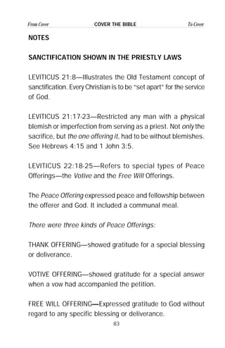 83
From Cover To CoverCOVER THE BIBLE
NOTES
SANCTIFICATION SHOWN IN THE PRIESTLY LAWS
LEVITICUS 21:8—Illustrates the Old Testament concept of
sanctification. Every Christian is to be “set apart” for the service
of God.
LEVITICUS 21:17-23—Restricted any man with a physical
blemish or imperfection from serving as a priest. Not only the
sacrifice, but the one offering it, had to be without blemishes.
See Hebrews 4:15 and 1 John 3:5.
LEVITICUS 22:18-25—Refers to special types of Peace
Offerings—the Votive and the Free Will Offerings.
The Peace Offering expressed peace and fellowship between
the offerer and God. It included a communal meal.
There were three kinds of Peace Offerings:
THANK OFFERING—showed gratitude for a special blessing
or deliverance.
VOTIVE OFFERING—showed gratitude for a special answer
when a vow had accompanied the petition.
FREE WILL OFFERING—Expressed gratitude to God without
regard to any specific blessing or deliverance.
 