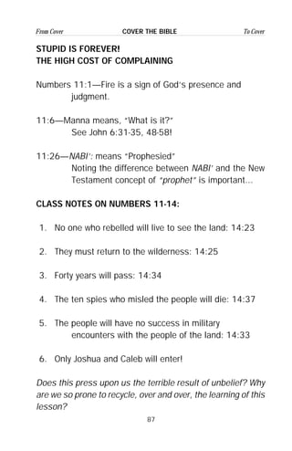 87
From Cover To CoverCOVER THE BIBLE
STUPID IS FOREVER!
THE HIGH COST OF COMPLAINING
Numbers 11:1—Fire is a sign of God’s presence and
judgment.
11:6—Manna means, “What is it?”
See John 6:31-35, 48-58!
11:26—NABI’: means “Prophesied”
Noting the difference between NABI’ and the New
Testament concept of “prophet” is important...
CLASS NOTES ON NUMBERS 11-14:
1. No one who rebelled will live to see the land: 14:23
2. They must return to the wilderness: 14:25
3. Forty years will pass: 14:34
4. The ten spies who misled the people will die: 14:37
5. The people will have no success in military
encounters with the people of the land: 14:33
6. Only Joshua and Caleb will enter!
Does this press upon us the terrible result of unbelief? Why
are we so prone to recycle, over and over, the learning of this
lesson?
 