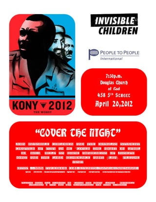 7:30p.m.
                                              Douglas Church
                                                  of God
                                             458 5 T H S TREET
                                           April 20,2012



         “COVER THE NIGHT”
Join Invisible Children and the Douglas Student
Chapter of PTPI as we “ Cover the night on April
  20, 2012. Help us raise awareness of Joseph
Kony and the Lord Residence Army ( LRA) . Please
                       visit
http: //www. facebook. com/events/397914130234692/
   Or www. kony2012. com for more information

  Please keep all activity on “ Cover the Night” legal – Invisible
      Children & PTPI are not responsible for your actions!
 