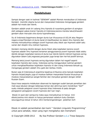10 | w w w . s a e p u t r a . c o m ( Untuk Kalangan Sendiri ) G L P
© Copyright 2008-2012 By Xsa Profesor Gendam a.k.a Tresa Saeputra
Pendahuluan
Sampai dengan saat ini kalimat “GENDAM” adalah Momok menakutkan di Indonesia
Gendam memiliki stigma buruk dan masyarakat Indonesia menganggap gendam
adalah hal mistik dan klenik.
Gendam adalah anak tiri cabang ilmu hipnotis di nusantara,gendam di asingkan
oleh sebagian pakar,trainer hipnotis di Indonesia,karena mereka takut/khawatir
gendam akan merusak citra dunia hypnotherapy.
Itu di Indonesia bagaimana dengan dunia luar khususnya di US,UK atau Negara-
negara eropa?Gendam di dunia barat di klasifikasikan ke dalam ilmu hipnotis dan
mereka menyebutntya sebagai covert hypnosis atau black ops Hypnosis salah satu
varian dari disiplin ilmu indirect hypnosis.
Gendam memang identik dengan dunia hitam alias kejahatan karena covert
hypnosis adalah ilmu hypnosis tersamar penggunaanya,covert hypnosis tidak selalu
identik dengan kejahatan karena di dunia luar teknik-teknik indirect hypnosis sering
digunakan dalam Lobi,negosiasi,penjualan juga terapi dan hal-hal positif lainnya.
Memang betul,covert hypnosis sering digunakan dalam hal negatif seperti
kejahatan hipnotis dan orang Indonesia sering menggunakan kalimat gendam
untuk mengklasifikasikan kejahatan hipnotis ini dan orang Indonesia banyak yg
mengangap gendam adalah ilmu gaib dan berbau mistik.
Bukan saja di Indonesia,di argentina tepatnya di Buenos aires banyak kejahatan
hipnotis terjadi,begitu juga di moskow bahkan masyarakat Russia khususnya di
moskow masyarakatnya sangat familiar dan menyebut gendam dengan istilah
Russian Scam.
Saya tresa saeputra melakukan observasi ke lapangan sudah banyak penelitian dan
riset saya lakukan dengan beberapa teman dan akhirnya kami mendirikan ‘’GLP’’
suatu metode pelajaran covert hypnosis khas Indonesia di padu dengan
pengajaran-pengajaran covert hypnosis dari luar negri.
Ebook ini jauh dari sempurna maka saya menyebutnya ini hanya mini
ebook,karena mini ebook ini hanya pemanasan sebelum buku Gendam
sesungguhnya keluar di tahun 2013 berbarengandengan pelatihan GLP.
Ebook ini adalah persembahan dari kami ‘’ Gendam Linguistic Programming’’
untuk para sahabat, rekan yang ingin mengetahui dan memahami
 