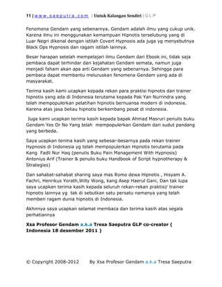 11 | w w w . s a e p u t r a . c o m ( Untuk Kalangan Sendiri ) G L P
© Copyright 2008-2012 By Xsa Profesor Gendam a.k.a Tresa Saeputra
Fenomena Gendam yang sebenarnya. Gendam adalah ilmu yang cukup unik.
Karena ilmu ini menggunakan kemampuan Hipnotis terselubung yang di
Luar Negri dikenal dengan istilah Covert Hypnosis ada juga yg menyebutnya
Black Ops Hypnosis dan ragam istilah lainnya.
Besar harapan setelah mempelajari ilmu Gendam dari Ebook ini, tidak saja
pembaca dapat terhindar dari kejahatan Gendam semata, namun juga
menjadi faham akan apa arti Gendam yang sebenarnya. Sehingga para
pembaca dapat membantu meluruskan fenomena Gendam yang ada di
masyarakat.
Terima kasih kami ucapkan kepada rekan para praktisi hipnotis dan trainer
hipnotis yang ada di Indonesia terutama kepada Pak Yan Nurrindra yang
telah mempopulerkan pelatihan hipnotis bernuansa modern di indonesia.
Karena atas jasa beliau hipnotis berkembang pesat di indonesia.
Juga kami ucapkan terima kasih kepada bapak Ahmad Masruri penulis buku
Gendam Yes Or No Yang telah mempopulerkan Gendam dari sudut pandang
yang berbeda.
Saya ucapkan terima kasih yang sebesar-besarnya pada rekan trainer
Hypnosis di Indonesia yg telah mempopulerkan Hipnotis terutama pada
Kang Fadli Nur Haq (penulis Buku Pain Management With Hypnosis)
Antonius Arif (Trainer & penulis buku Handbook of Script hypnotherapy &
Strategies)
Dan sahabat-sahabat sharing saya mas Romo dewa Hipnotis , Hisyam A.
Fachri, Henrikus Yorath,Willy Wong, kang Asep Haerul Gani, Dan tak lupa
saya ucapkan terima kasih kepada seluruh rekan-rekan praktisi/ trainer
hipnotis lainnya yg tak di sebutkan satu persatu namanya yang telah
memberi ragam dunia hipnotis di Indonesia.
Akhirnya saya ucapkan selamat membaca dan terima kasih atas segala
perhatiannya
Xsa Profesor Gendam a.k.a Tresa Saeputra GLP co-creator (
Indonesia 18 desember 2011 )
 