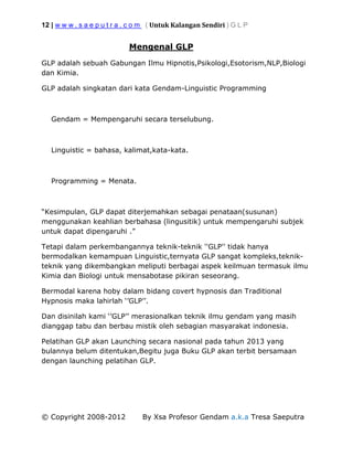 12 | w w w . s a e p u t r a . c o m ( Untuk Kalangan Sendiri ) G L P
© Copyright 2008-2012 By Xsa Profesor Gendam a.k.a Tresa Saeputra
Mengenal GLP
GLP adalah sebuah Gabungan Ilmu Hipnotis,Psikologi,Esotorism,NLP,Biologi
dan Kimia.
GLP adalah singkatan dari kata Gendam-Linguistic Programming
Gendam = Mempengaruhi secara terselubung.
Linguistic = bahasa, kalimat,kata-kata.
Programming = Menata.
“Kesimpulan, GLP dapat diterjemahkan sebagai penataan(susunan)
menggunakan keahlian berbahasa (lingusitik) untuk mempengaruhi subjek
untuk dapat dipengaruhi .”
Tetapi dalam perkembangannya teknik-teknik ''GLP'' tidak hanya
bermodalkan kemampuan Linguistic,ternyata GLP sangat kompleks,teknik-
teknik yang dikembangkan meliputi berbagai aspek keilmuan termasuk ilmu
Kimia dan Biologi untuk mensabotase pikiran seseorang.
Bermodal karena hoby dalam bidang covert hypnosis dan Traditional
Hypnosis maka lahirlah ‘’GLP’’.
Dan disinilah kami ‘’GLP’’ merasionalkan teknik ilmu gendam yang masih
dianggap tabu dan berbau mistik oleh sebagian masyarakat indonesia.
Pelatihan GLP akan Launching secara nasional pada tahun 2013 yang
bulannya belum ditentukan,Begitu juga Buku GLP akan terbit bersamaan
dengan launching pelatihan GLP.
 