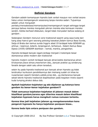 13 | w w w . s a e p u t r a . c o m ( Untuk Kalangan Sendiri ) G L P
© Copyright 2008-2012 By Xsa Profesor Gendam a.k.a Tresa Saeputra
Definisi Gendam
Gendam adalah kemampuan hipnotis baik verbal maupun non verbal secara
halus untuk mempengaruhi seseorang tanpa mereka sadari. Tujuannya
adalah untuk mengubah
perilaku/mensabotase/memanipulasi/mempengaruhi target sehingga target
percaya bahwa mereka mengubah pikiran mereka atas kemauan mereka
sendiri. Ketika berhasil dilakukan, target tidak menyadari bahwa sedang di
gendam .
Sedangkan Gendam menurut versi tradisional seperti yang saya kutip dari
kang asep haerul gani seorang psikolog kawakan,Dalam kamus Basa Sunda,
Satja di Brata dan kamus sunda Inggris abad 19 terdapat kata GENDAM yg
artinya : kepincut, ketarik, terpengaruh, terhanyut.. Dalam Kamus Basa
Djawa (1939) GENDAM diartikan : kemat, mantra, pengasihan.
Hipnotis terdapat banyak ragam,terbagi menjadi 2 kelompok besar
diantaranya sekte modern dan tradisional
hipnotis modern contoh terdapat banyak aliran/sekte diantaranya aliran
Ericksonian,Dave elman,mesmerism dsb,..banyak praktisi yg cenderung
fanatik dengan salah satu aliran tersebut.
selain itu pada hipnotis tradisonal pun banyak aliran hipnotis yg tidak
terstruktur kurikulum pendidikannya dan memang sudah ciri khas ke
nusantaraan seperti Gendam,cablek,sirep dsb,…yg diantaranya banyak
sekali teknik hipnotis tradisonal diaplikasikan pada kegiatan mistis seperti
kuda lumping,atraksi debus dsb.
Apakah kejahatan-kejahatan yg ada dijalanan yg katanya kena
gendam itu benar-benar kejahatan gendam??
Tidak semuanya kejahatan-kejahatan di jalanan masuk dalam
klasifikasi gendam,karena agar diterima masuk dalam klasifikasi
kejahatan hypnosis harus mengikuti rumus-rumusan tertentu.
Karena bisa jadi kejahatan jalanan yg mengatasnamakan kena
pengaruh hypnosis itu hanya kejahatan penipuan biasa..
Karena beda tipis antara penipuan dan gendam.
 