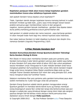 14 | w w w . s a e p u t r a . c o m ( Untuk Kalangan Sendiri ) G L P
© Copyright 2008-2012 By Xsa Profesor Gendam a.k.a Tresa Saeputra
Kejahatan penipuan tidak akan trance tetapi kejahatan gendam
menimbulkan trance atau istilahnya hypnosis state.
Jadi apakah Gendam hanya dipakai untuk kejahatan??
Tidak..!!gendam identik dengan kejahatan karena memang kalimat ini sudah
tertanam mindset yg tidak baik..,justru saya minta dengan kawan-kawan
praktisi semuanya agar membersihkan nama ini dari pengaruh
negative…karena gendam banyak manfaatnya…,gendam bisa dipakai dalam
dunia politik,marketing,periklanan,hukum,pemerintahan dsb
Jadi gendam ini adalah produk dan nama nasional…,saya berharap gendam
ini akan menjadi trade mark bagi ilmu indirect hypnosis style Indonesia.
Dan kabar baiknya Gendam ini telah dijadikan kurikulum dan disiplin ilmu
namanya Gendam Linguistic Programming ( GLP)
4 Pilar Metode Gendam GLP
Gendam Komunikasi,Gendam Energi Quantum,Gendam Teknologi
Serta Gendam Biologi & Kimia
Mini Ebook ini hanya akan membahas Gendam pada poin pertama yaitu
Gendam komunikasi,3 pilar teknik gendam Lainnya akan sedikit saya bahas
di buku Gendam GLP yang akan terbit di tahun 2013 dan untuk penjelasan
secara mendalam untuk menguasai ke 4 pilar metode Gendam anda harus
mengikuti pelatihan GLP practitioner dan untuk SKIL teknik Gendam tingkat
tinggi anda harus mengikuti Kelas Master practitioner,Bagi anda yg mau
menjadi Trainer Gendam berlisensi GLP resmi dari sang pencipta GLP, anda
harus mengikuti kelas GLP Certified Trainer.
Sebelum membahas Pilar poin pertama yaitu gendam komunikasi,saya akan
sedikit membahas ke 3 pilar GLP,agar anda tak penasaran.
Gendam Energi Quantum adalah teknik gendam menggunakan energi
Quantum,gendam ini memakai teknik-teknik kuno yg mampu membuat
orang terpengaruh secara Non verbal dan tanpa kita berkomunikasi apa pun
dengan si subjek,dan yang dimaksud dengan energi disini tidak ada sangkut
pautnya dengan hal-hal berbau mistis ataupun klenik,semuanya bisa
dijelaskan secara ilmiah dengan fisika quantum.
 
