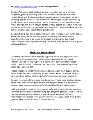15 | w w w . s a e p u t r a . c o m ( Untuk Kalangan Sendiri ) G L P
© Copyright 2008-2012 By Xsa Profesor Gendam a.k.a Tresa Saeputra
Gendam Teknologi adalah teknik gendam memakai alat yang sengaja
diciptakan,gendam teknologi banyak di aplikasikan oleh badan-badan
rahasia Negara di dunia,contoh kecil gendam yang menggunakan gendam
teknologi adalah memakai Noise Frekuensi AM dengan ukuran frekuensi yg
sudah disetel pada suatu ruangan kantor yang mampu membuat karyawan
malas bekerja,dan masih banyak contoh lainnya seperti alat untuk membuat
subjek lemas dengan menggunakan alat magnetudo ,gendam teknologi akan
banyak dibahas pada kelas Master practitioner.
Gendam Biologi dan Kimia adalah Gendam yang menggunakan bahan-bahan
kimia dan biologi untuk mempengaruhi seseorang,contohnya adalah
sirep,Rokok kecubung yg mampu membuat orang tertidur dan masih
banyak contoh lainnya,gendam biologi dan kimia akan banyak di bahas pada
kelas practitioner.
Gendam Komunikasi
Gendam Komunikasi adalah metode Hypnosis untuk menghipnotis subjek
tanpa subjek itu mengetahui bahwa subjek sedang dihipnotis,istilah
kerennya adalah waking hypnosis di dunia barat sering dikenal dengan
istilah covert hypnosis, conversational hypnosis, Underground Hypnosis,
Black-Ops Hypnosis dsb.
Proses terjadinya gendam komunikasi adalah dengan mem bypass Critical
Factor ( Membuka Pintu Gerbang Pikiran Bawah Sadar ) si subjek dengan
cara membuat subjek sibuk,lengah,lelah,takut,senang,bosan,kaget dsb
Dengan proses gendam yg saya jelaskan di atas maka pintu gerbang pikiran
sadar akan terbuka atau pengawasannya menjadi lemah maka si pelaku
gendam akan dengan mudah menjangkau pikiran bawah sadar subjek.
Ketika si subjek terbuka gerbang bawah sadarnya si subjek akan menerima
informasi bentuk perintah terselubung dari penjahat gendam tanpa si subjek
mampu menganalisanya karena si subjek dalam keadaan TDS yang
membuat pikiran subjek mengalami ‘’ blank’’ sesaat,pada saat inilah pelaku
gendam akan melancarkan aksi kejahatan nya.
 