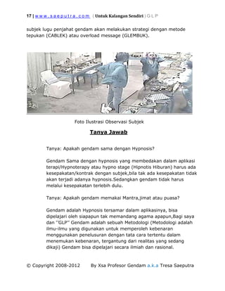 17 | w w w . s a e p u t r a . c o m ( Untuk Kalangan Sendiri ) G L P
© Copyright 2008-2012 By Xsa Profesor Gendam a.k.a Tresa Saeputra
subjek lugu penjahat gendam akan melakukan strategi dengan metode
tepukan (CABLEK) atau overload message (GLEMBUK).
Foto Ilustrasi Observasi Subjek
Tanya Jawab
Tanya: Apakah gendam sama dengan Hypnosis?
Gendam Sama dengan hypnosis yang membedakan dalam aplikasi
terapi/Hypnoterapy atau hypno stage (Hipnotis Hiburan) harus ada
kesepakatan/kontrak dengan subjek,bila tak ada kesepakatan tidak
akan terjadi adanya hypnosis.Sedangkan gendam tidak harus
melalui kesepakatan terlebih dulu.
Tanya: Apakah gendam memakai Mantra,jimat atau puasa?
Gendam adalah Hypnosis tersamar dalam aplikasinya, bisa
dipelajari oleh siapapun tak memandang agama apapun,Bagi saya
dan ‘’GLP’’ Gendam adalah sebuah Metodologi (Metodologi adalah
ilmu-ilmu yang digunakan untuk memperoleh kebenaran
menggunakan penelusuran dengan tata cara tertentu dalam
menemukan kebenaran, tergantung dari realitas yang sedang
dikaji) Gendam bisa dipelajari secara ilmiah dan rasional.
 