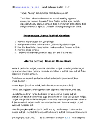 18 | w w w . s a e p u t r a . c o m ( Untuk Kalangan Sendiri ) G L P
© Copyright 2008-2012 By Xsa Profesor Gendam a.k.a Tresa Saeputra
Tanya: Apakah gendam Bisa menidurkan orang?
Tidak bisa..!Gendam komunikasi adalah waking hypnosis
murni,hanya mem bypass Critical Factor subjek agar mudah
dipengaruhi,lalu apakah gendam bisa menidurkan orang,tentu bisa
dengan memakai aplikasi Gendam teknologi biologi dan kimia.
Persyaratan utama Praktek Gendam
1. Memiliki kepercayaan diri yang tinggi
2. Mampu memahami bahasa tubuh (Body Language) Subjek.
3. Memiliki kreativitas tinggi dalam berkomunikasi dengan subjek.
4. Memiliki sikap tenang
5. Tanamkan keyakinan/afirmasi pada diri anda ‘’saya bisa’’
Aturan penting Gendam Komunikasi
Menarik perhatian subjek,menarik perhatian subjek bisa dengan berbagai
cara,praktisi gendam mampu menarik perhatian si subjek agar subjek fokus
kepada si praktisi gendam.
Contoh untuk menarik perhatian subjek adalah dengan memainkan
emosi,Contoh :
-emosi kaget (tepukan,teriak,berita buruk,ancaman,teror dsb)
-emosi senang(berita menggembirakan seperti dapat undian,lotre dsb)
-melelahkan pikiran (anda berbicara terus menerus hingga subjek
lelah/bosan dalam berpikir bisa juga anda memberi teka-teki yg sulit hingga
subjek menjadi lelah dalam berpikir atau anda memberi pertanyaan sebelum
di jawab oleh si subjek anda memberi pertanyaan lainnya hingga terjadi
overload message dsb)
-Membingungkan pikiran (anda berbicara yg tak dimengerti oleh subjek
hingga subjek menjadi bingung,ketika bingung subjek mengalami fenomena
 