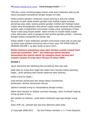19 | w w w . s a e p u t r a . c o m ( Untuk Kalangan Sendiri ) G L P
© Copyright 2008-2012 By Xsa Profesor Gendam a.k.a Tresa Saeputra
TDS,atau untuk membingungkan pikiran anda bisa melakukan pola yg tak
biasa nya,seperti bersalaman dengan tangan kiri dsb)
Ketika praktisi gendam melakukan aturan penting di atas dan subjek
terserap (mudah sekali praktisi gendam bisa melihat subjek terserap
pikirannya atau tidak, karena praktisi gendam melihat dari fisiologis tubuh
subjek yang bersangkutan) bila pikiran subjek sudah terserap maka praktisi
gendam akan mengarahkan komunikasi subjek untuk membypass Critical
Factor maka yang terjadi adalah dalam kondisi ini mudah sekali subjek
untuk distimulasi untuk di pengaruhi oleh praktisi gendam,contoh : meminta
dompet korban,mengambil tas korban dsb
Diatas adalah 4 pola melakukan gendam komunikasi masih ada 16 pola lagi
yg belum saya jelaskan,semuanya ada di buku saya THE STRUCTURE OF
GENDAM VOLUME 1 yg akan terbit di tahun 2013.
Dalam halaman selanjutnya saya akan berikan contoh-contoh hasil
observasi penelitian ‘’GLP’’ dan beberapa teknik Gendam
komunikasi dan teknik-teknik itu sebagian besar berasal dari
catatan-catatan di arsip akun FB saya di tahun 2009 .
Contoh 1
tepuk seseorang dari belakang,bisa pundaknya atau apa saja.
pada saat itu orang akan kaget dan dalam teori hipnotis ketika sesorang
kaget...,pintu gerbang alam bawah sadarnya akan terbuka...
ketika orang itu kaget...
anda berikan pertanyaan dan setiap selesai memberikan
pertanyaan..berikan pertanyaan lainnya
sebelum sempat orang itu menjawabnya dengan tuntas...
dalam teori hipnotis ini disebut overload message...akan membuat linglung
orang yg akan di tuju...
dan setelah itu silahkan...anda boleh melakukan apa saja dengan orang
itu...
Kartu ATM..hp..,dompet apa saja bisa diberikan pada anda.
 