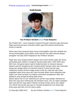 2 | w w w . s a e p u t r a . c o m ( Untuk Kalangan Sendiri ) G L P
© Copyright 2008-2012 By Xsa Profesor Gendam a.k.a Tresa Saeputra
Profil Penulis
Xsa Profesor Gendam a.k.a Tresa Saeputra
Aku Praktisi NLP - neuro linguistic programming dan hypnosis juga menyukai
Magic,seorang pemasar konsultan politik juga CEO sebuah portal berita
Online di daerah.
Nama saya tresa saeputra,biasa orang memanggilku tresa dan sahabat aku
sering memanggilku putra,dalam dunia hipnotis aku lebih dikenal dengan
panggilan Xsa atau lebih lengkapnya Xsa Profesor Gendam.
Sejak dulu saya sangat tertarik dengan dunia alam bawah sadar dan dunia
spritualitas,jauh sebelum mengenal hipnotis pada tahun 1997-2003 saya
lebih dulu mengenal ajaran-ajaran kebatinan,baik itu tasawuf ataupun
kejawen,pernah bergabung dan menjadi pelatih dengan salah satu kelompok
perguruan tenaga dalam di indonesia selama 5 tahun.pernah juga
melakukan tirakat semedi hingga puasa mutih,itu masa lalu dan masa
kegelapan pada diriku,saya akui saya tersesat dalam dunia kebatinan,tapi
begitu luar biasa dampak nya bagiku,menambah pengalaman lebih dan
pelajaran yang sangat berharga pada diriku.
Ajaran-ajaran lain di luar indonesia pun pernah saya pelajari diantaranya
Reiki dan juga silva method,tapi tak bertahan lama, ilmu itu tidak kupelajari
lebih jauh,pernah juga dalam hidupku tersesat tertipu dukun dan segala
ilmu klenik lainnya,tak apa-apa itu menjadi pengalaman luar biasa bagi
diriku,saya jadi tahu trik-trik dukun palsu.
 
