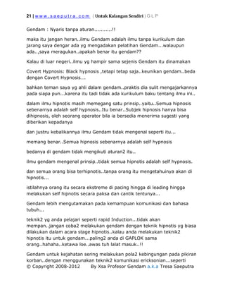 21 | w w w . s a e p u t r a . c o m ( Untuk Kalangan Sendiri ) G L P
© Copyright 2008-2012 By Xsa Profesor Gendam a.k.a Tresa Saeputra
Gendam : Nyaris tanpa aturan...........!!
maka itu jangan heran..ilmu Gendam adalah ilmu tanpa kurikulum dan
jarang saya dengar ada yg mengadakan pelatihan Gendam...walaupun
ada..,saya meragukan..apakah benar itu gendam??
Kalau di luar negeri..ilmu yg hampir sama sejenis Gendam itu dinamakan
Covert Hypnosis: Black hypnosis ,tetapi tetap saja..keunikan gendam..beda
dengan Covert Hypnosis….
bahkan teman saya yg ahli dalam gendam..praktis dia sulit mengajarkannya
pada siapa pun...karena itu tadi tidak ada kurikulum baku tentang ilmu ini..
dalam ilmu hipnotis masih memegang satu prinsip..yaitu..Semua hipnosis
sebenarnya adalah self hypnosis..Itu benar..Subjek hipnosis hanya bisa
dihipnosis, oleh seorang operator bila ia bersedia menerima sugesti yang
diberikan kepadanya
dan justru kebalikannya ilmu Gendam tidak mengenal seperti itu...
memang benar..Semua hipnosis sebenarnya adalah self hypnosis
bedanya di gendam tidak mengikuti aturan2 itu..
ilmu gendam mengenal prinsip..tidak semua hipnotis adalah self hypnosis.
dan semua orang bisa terhipnotis..tanpa orang itu mengetahuinya akan di
hipnotis...
istilahnya orang itu secara ekstreme di pacing hingga di leading hingga
melakukan self hipnotis secara paksa dan cantik tentunya...
Gendam lebih mengutamakan pada kemampuan komunikasi dan bahasa
tubuh...
teknik2 yg anda pelajari seperti rapid Induction...tidak akan
mempan..jangan coba2 melakukan gendam dengan teknik hipnotis yg biasa
dilakukan dalam acara stage hipnotis..kalau anda melakukan teknik2
hipnotis itu untuk gendam...paling2 anda di GAPLOK sama
orang..hahaha..ketawa loe..awas tuh lalat masuk..!!
Gendam untuk kejahatan sering melakukan pola2 kebingungan pada pikiran
korban..dengan menggunakan teknik2 komunikasi ericksonian...seperti
 