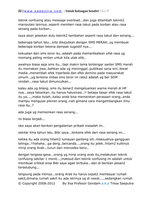 22 | w w w . s a e p u t r a . c o m ( Untuk Kalangan Sendiri ) G L P
© Copyright 2008-2012 By Xsa Profesor Gendam a.k.a Tresa Saeputra
teknik confusing atau message overload...dan juga ditambah teknik2
manipulasi lainnya..seperti memberi rasa takut pada korban atau rasa
senang pada korban..
saya akan jelaskan dulu teknik2 tambahan seperti rasa takut dan senang...
beberapa tahun lalu...kita dikejutkan dengan SMS MERAH..yg membuat
beberapa korban tekena dampak sugestif nya...
kekuatan dari sms teror itu..adalah pada memanfaatkan sifat rasa yg
memang paling rentan untuk kita utak atik..
awalnya biasa saja sms itu...tapi makin lama terdengar santer SMS merah
itu memakan jiwa..bahkan ada yg meninggal..publikasi sana sini..lewat
media..menambah efek hiperbola dan efek domino pada masyarakat
umum..,yg terkena imbas sms teror ini rata2 adalah yg ber SDM
rendah...rasa takut dimunculkan...
kalau ada yg bilang..sms itu benar2 mengeluarkan warna merah di HP
nya...saya tekankan..itu hanya halusinasi..!! betapa besar efek rasa takut
itu ya....,maka itulah..kalau anda bisa memainkan perasaan orang..anda
mampu mengusai pikiran orang..nah gimana cara mengembangkan ilmu
rasa itu..?
ada juga yg memainkan rasa senang...
ini biasa terjadi...
oke saya akan berikan pengalaman pribadi masalah ini..
sekitar lima tahun lalu..Bibi saya...terkena efek dari rasa senang ini...
ketika itu ada orang hitam2 lumayan ganteng sih..maksudnya gangguan
telinga..!!hahaha...ga deng..bercanda...,orang itu jelek..hitam2 kulitnya
mirip orang Arab...turun dari mercedes benz..
dengan tergesa-gesa...orang yg mirip orang arab itu,melakukan teknik
confusing sekitar 1 menit...,maksud dari teknik confusing ini adalah untuk
membuat critikal area Bibi saya agak terbuka...dan di berikan pesan2
terselubung...
langsung pada intinya...orang Arab itu harus cepat2 membayar rumah
sakit,dimana rumah sakit itu ada istrinya yg di rawat.....sedangkan rumah
 
