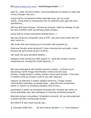 23 | w w w . s a e p u t r a . c o m ( Untuk Kalangan Sendiri ) G L P
© Copyright 2008-2012 By Xsa Profesor Gendam a.k.a Tresa Saeputra
sakit itu...tidak menerima Dollar..memang kebetulan di wilayah itu tidak ada
money changger satu pun..
orang Arab itu menawarkan Rollek pada Bibi saya..Jam yg cukup
mahal...orang Arab itu menawarkan Jam Itu pada bibi saya agar bibi saya
membelinya..
akhirnya Bibi saya terbujuk...Gimana ga terbujuk..rollek itu seharga 23 juta
dan plus sertifikat rollek yg memang sudah di palsu...
orang arab itu hanya menjualnya seharga 4juta...!!
bibi saya langsung mengambil uang di ATM...dan pasti anda sudah tahu lah
akhir cerita itu...
Nah itulah efek rasa senang yg di munculkan oleh penjahat itu...
Sekarang Mungkin anda bertanya?? itukan memang dia nya bodoh...masa
percaya aja sama orang yg baru di kenal...
nah itulah dia..para pembaca sekalian...
sekalipun anda mempunyai IDE2 seperti ini...anda tak mungkin mampu
melakukannya...kenapa??di sinilah letaknya...!!
Bibi saya terpengaruh oleh bahasa hipnosis si pelaku...confusion yg di
lakukannya ciamik hingga menimbulkan critikal area bibi saya
terbuka...hingga pesan2 si pelaku mampu masuk,patut dicatat..!! bibi saya
ini adalah orang yg lumayan susah di tipu oleh siapa pun
rapport2 yg dilakukan si pelaku sangat2 sempurna...hingga mampu
menimbulkan keakraban yg sangat cepat...,saya blm bisa memberikan
teknik ini..karena ini terlampau panjang untuk di tulis...
penampilan si pelaku yg membawa mercedes dan memakai jas mahal..ini
hanya pelengkap saja..tapi pelengkap ini memang membawa pengaruh...
ditambah dengan menyelipkan ‘embedded command’. dll..yg memungkinkan
si pelaku berhasil memanipulasi korban
dan faktor2 di atas masih banyak lagi...
 