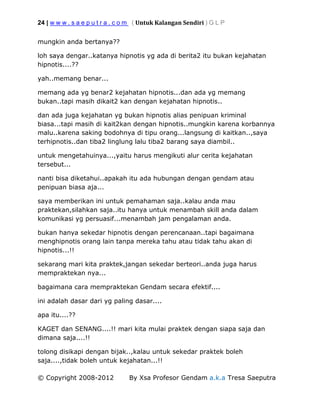 24 | w w w . s a e p u t r a . c o m ( Untuk Kalangan Sendiri ) G L P
© Copyright 2008-2012 By Xsa Profesor Gendam a.k.a Tresa Saeputra
mungkin anda bertanya??
loh saya dengar..katanya hipnotis yg ada di berita2 itu bukan kejahatan
hipnotis....??
yah..memang benar...
memang ada yg benar2 kejahatan hipnotis...dan ada yg memang
bukan..tapi masih dikait2 kan dengan kejahatan hipnotis..
dan ada juga kejahatan yg bukan hipnotis alias penipuan kriminal
biasa...tapi masih di kait2kan dengan hipnotis..mungkin karena korbannya
malu..karena saking bodohnya di tipu orang...langsung di kaitkan..,saya
terhipnotis..dan tiba2 linglung lalu tiba2 barang saya diambil..
untuk mengetahuinya...,yaitu harus mengikuti alur cerita kejahatan
tersebut...
nanti bisa diketahui..apakah itu ada hubungan dengan gendam atau
penipuan biasa aja...
saya memberikan ini untuk pemahaman saja..kalau anda mau
praktekan,silahkan saja..itu hanya untuk menambah skill anda dalam
komunikasi yg persuasif...menambah jam pengalaman anda.
bukan hanya sekedar hipnotis dengan perencanaan..tapi bagaimana
menghipnotis orang lain tanpa mereka tahu atau tidak tahu akan di
hipnotis...!!
sekarang mari kita praktek,jangan sekedar berteori..anda juga harus
mempraktekan nya...
bagaimana cara mempraktekan Gendam secara efektif....
ini adalah dasar dari yg paling dasar....
apa itu....??
KAGET dan SENANG....!! mari kita mulai praktek dengan siapa saja dan
dimana saja....!!
tolong disikapi dengan bijak..,kalau untuk sekedar praktek boleh
saja....,tidak boleh untuk kejahatan...!!
 