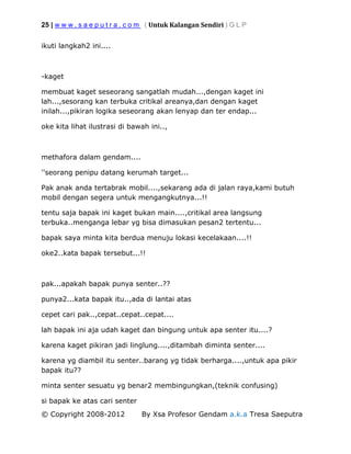 25 | w w w . s a e p u t r a . c o m ( Untuk Kalangan Sendiri ) G L P
© Copyright 2008-2012 By Xsa Profesor Gendam a.k.a Tresa Saeputra
ikuti langkah2 ini....
-kaget
membuat kaget seseorang sangatlah mudah...,dengan kaget ini
lah...,sesorang kan terbuka critikal areanya,dan dengan kaget
inilah...,pikiran logika seseorang akan lenyap dan ter endap...
oke kita lihat ilustrasi di bawah ini..,
methafora dalam gendam....
''seorang penipu datang kerumah target...
Pak anak anda tertabrak mobil....,sekarang ada di jalan raya,kami butuh
mobil dengan segera untuk mengangkutnya...!!
tentu saja bapak ini kaget bukan main....,critikal area langsung
terbuka..menganga lebar yg bisa dimasukan pesan2 tertentu...
bapak saya minta kita berdua menuju lokasi kecelakaan....!!
oke2..kata bapak tersebut...!!
pak...apakah bapak punya senter..??
punya2...kata bapak itu..,ada di lantai atas
cepet cari pak..,cepat..cepat..cepat....
lah bapak ini aja udah kaget dan bingung untuk apa senter itu....?
karena kaget pikiran jadi linglung....,ditambah diminta senter....
karena yg diambil itu senter..barang yg tidak berharga....,untuk apa pikir
bapak itu??
minta senter sesuatu yg benar2 membingungkan,(teknik confusing)
si bapak ke atas cari senter
 