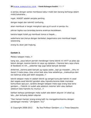26 | w w w . s a e p u t r a . c o m ( Untuk Kalangan Sendiri ) G L P
© Copyright 2008-2012 By Xsa Profesor Gendam a.k.a Tresa Saeputra
si penipu dengan santai membawa kabur mobil dan barang berharga dalam
mobil,hahahaha...
ingat..!KAGET adalah senjata penting.
dengan kaget dan teknik2 confusing.
akan membuat si target mengikuti apa yg di suruh si penipu itu.
pikiran logika nya terendap,karena anaknya kecelakaan.
karena kaget itulah,yg membuat trance si bapak...
sederhana kan,hanya dengan berbekal..bagaimana cara membuat kaget
seseorang.
orang itu akan jadi linglung.
Contoh 3.
Melalui tatapan mata..!!
kang xsa..,saya belum pernah mendengar nama teknik ini nih?? ya jelas aja
belum dengar..karena teknik ini saya yg ciptakan..!!karena baru saya share
di facebook ini nih...,sebentar lagi juga bakal banyak beredar
dinternet..,karena pasti banyak yg ngopy paste..,tapi ga masalah...,ilmu ini
ibarat 2 mata pisau..bisa untuk baik atau bisa sebaliknya..,maksudnya dari
sisi baiknya anda jadi lebih waspada..!!
teknik tatapan mata ini adalah teknik yg sangat kuno,dan teknik ini awal
dari segala awal teknik2 gendam atau hipnotis,kerena tidak memakai
komunikasi apa pun..!praktis dengan tatapan mata saja orang bisa kena
gendam....!!teknik ini sudah ada sebelum mesmer lahir atau bahkan
sebelum kata hipnotis itu muncul...!!
bahkan bahaya pandangan mata sudah ada dalam alquran 14 abad yg
lalu..,dan tertuang dalam alquran
“Dan hampir-hampir orang-orang kafir itu menggelincirkanmu dengan
pandangan mereka.” (Al-Qalam: 51)''
 