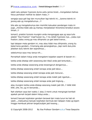 27 | w w w . s a e p u t r a . c o m ( Untuk Kalangan Sendiri ) G L P
© Copyright 2008-2012 By Xsa Profesor Gendam a.k.a Tresa Saeputra
salah satu pelopor hypnosis dunia yaitu james braid...mengatakan:bahwa
fokus perhatian melihat ke dalam mata..!!
sengaja saya gali lagi dan munculkan lagi teknik ini...,karena teknik ini
jarang ada yg mengetahuinya...!!
bila ada yg mengetahuinya dan memiliki kekuatan pandangan mata ini
juga..,mereka tidak ada yg mampu menjelaskan fenomena tersebut secara
ilmiah..!!
teman2..praktisi hynosis mungkin anda menganggap apa yg saya tulis
adalah ''Eye Fixation'' maaf bukan itu..!! itu istilah hypnosis nya...,kalau eye
fixation..kalau orang ga mau dihipnotis ya gak bakal trance..
tapi tatapan mata gendam ini..mau atau tidak mau dihipnotis..orang itu
bakal kena gendam..!!memang ada penangkalnya..,tapi nanti dulu,kita
jelaskan dulu teknik dan sejarahnya...
sebelumnya saya mau tanya nih...
Pernahkah dalam hidup anda mengalami kejadian seperti di bawah ini :
ketika anda ditatap oleh seseorang dan tiba2 anda jadi tertunduk...
ketika anda ditatap seseorang anda terpengaruh dengannya...
ketika ditatap seseorang entah kenapa anda jadi takut...
ketika ditatap sesorang entah kenapa anda jadi menurut..
ketika ditatap seseorang entah kenapa anda malah jadi ngantuk...
ketika ditatap seseorang entah kenapa anda jadi linglung...
atau mungkin ketika anda ditatap sesorang malah jadi GR..!! WAK KAK
KAK..(He..he..yg ini bercanda...
Nah silahkan saya beri waktu 1 atau 2 menit untuk mengingat kembali
apakah pernah terjadi dalam hidup anda...
teman2 banyak kejahatan gendam berawal dari mata turun ke hati eh
salah...,maksudnya banyak kejahatan bermula dari tatapan mata yg tajam
hingga membuat pikiran target/subjek jadi kosong...
 